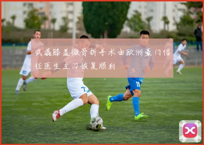 武磊膝盖微骨折手术由欧洲豪门信任医生主刀恢复顺利