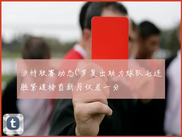 沙特联赛动态C罗复出助力球队七连胜紧追榜首新月仅差一分