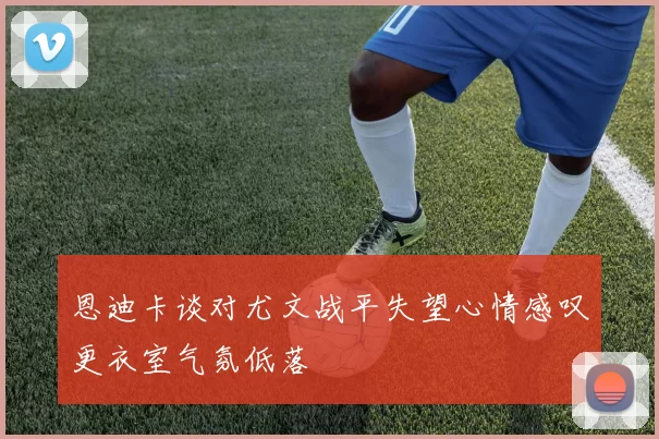恩迪卡谈对尤文战平失望心情感叹更衣室气氛低落
