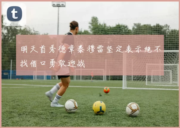 明天首秀德章泰穆雷坚定表示绝不找借口勇敢迎战