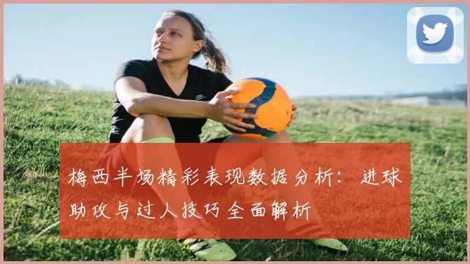 梅西半场精彩表现数据分析：进球助攻与过人技巧全面解析
