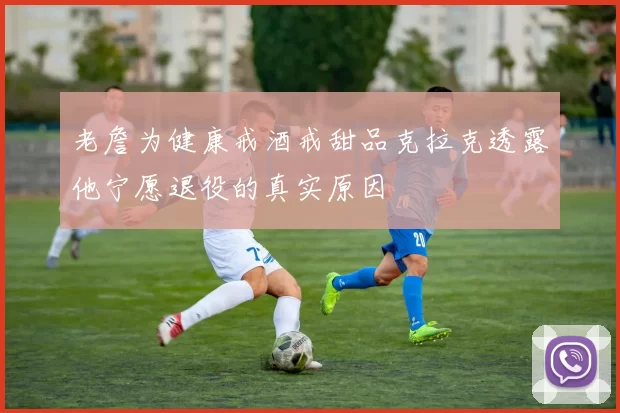 老詹为健康戒酒戒甜品克拉克透露他宁愿退役的真实原因