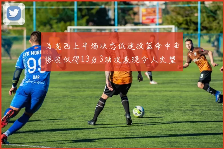 马克西上半场状态低迷投篮命中率惨淡仅得13分3助攻表现令人失望