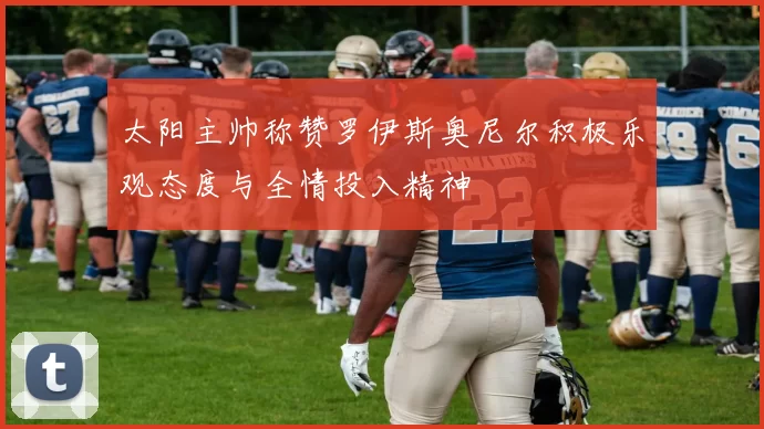 太阳主帅称赞罗伊斯奥尼尔积极乐观态度与全情投入精神