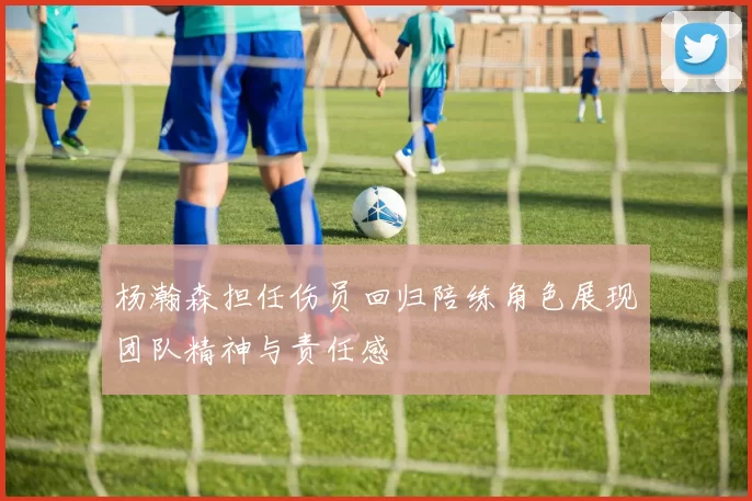 杨瀚森担任伤员回归陪练角色展现团队精神与责任感