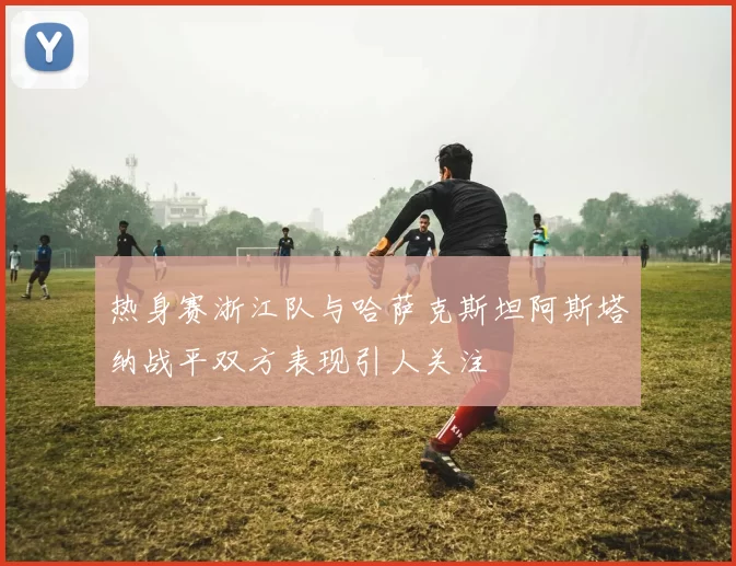 热身赛浙江队与哈萨克斯坦阿斯塔纳战平双方表现引人关注