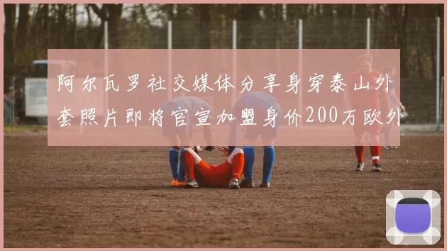 阿尔瓦罗社交媒体分享身穿泰山外套照片即将官宣加盟身价200万欧外援