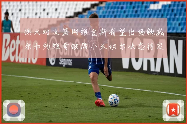 热火对决篮网维金斯有望出场鲍威尔和约维奇缺席小米切尔状态待定