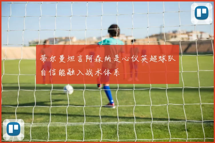蒂尔曼坦言阿森纳是心仪英超球队自信能融入战术体系