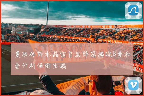 曼联对阵水晶宫首发阵容揭晓B费和舍什科领衔出战