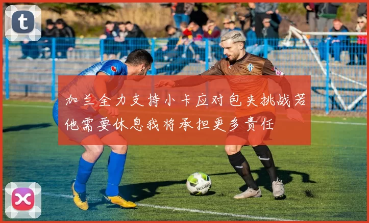 加兰全力支持小卡应对包夹挑战若他需要休息我将承担更多责任