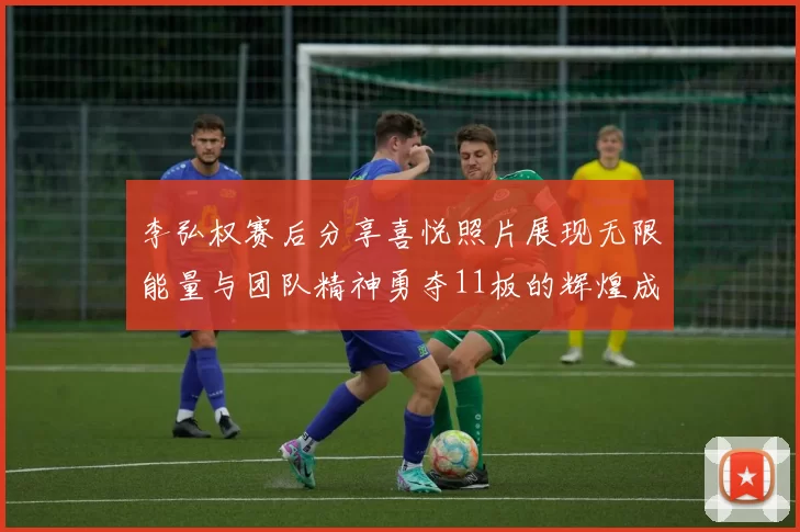 李弘权赛后分享喜悦照片展现无限能量与团队精神勇夺11板的辉煌成就