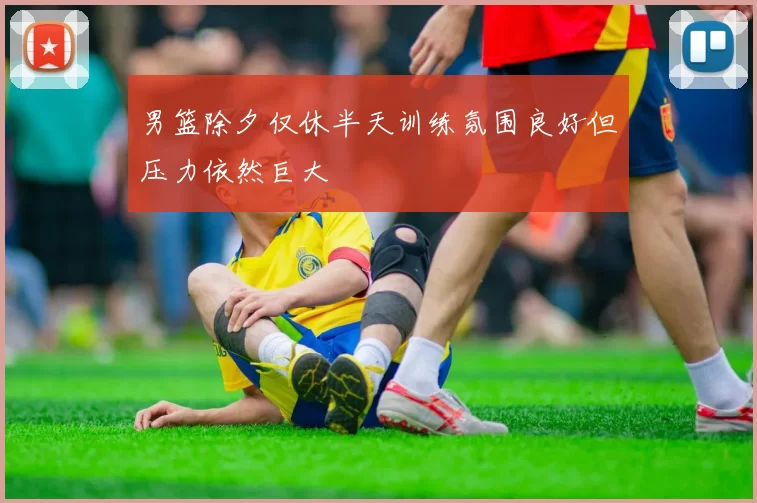 男篮除夕仅休半天训练氛围良好但压力依然巨大