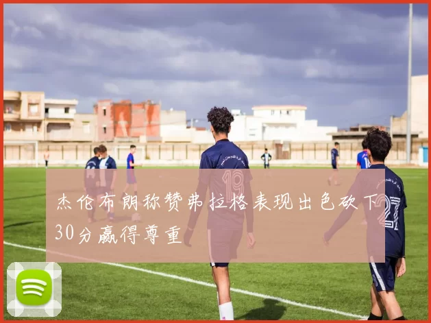 杰伦布朗称赞弗拉格表现出色砍下30分赢得尊重