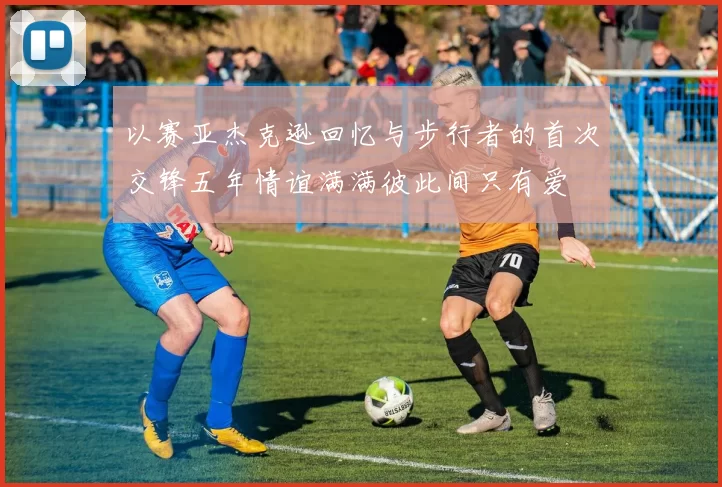 以赛亚杰克逊回忆与步行者的首次交锋五年情谊满满彼此间只有爱