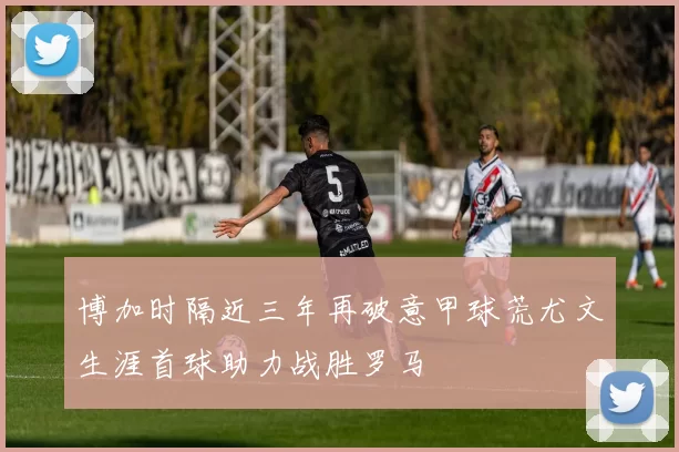 博加时隔近三年再破意甲球荒尤文生涯首球助力战胜罗马