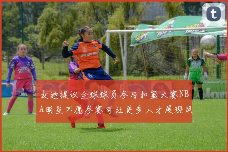 麦迪提议全球球员参与扣篮大赛NBA明星不愿参赛可让更多人才展现风采