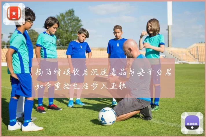 扬马特退役后沉迷毒品与妻子分居如今重拾生活步入正轨