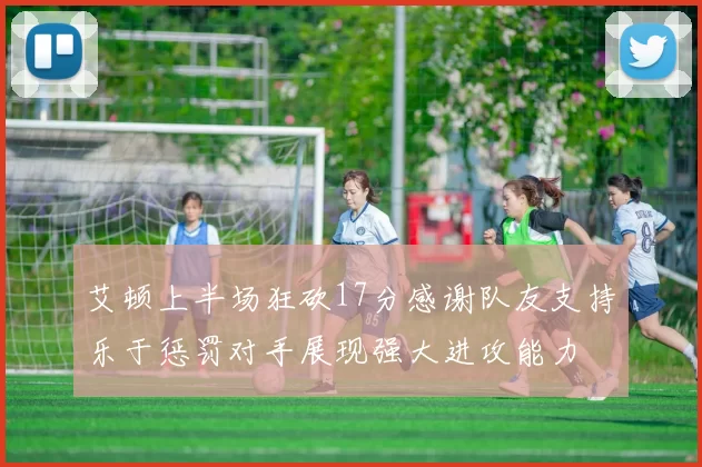 艾顿上半场狂砍17分感谢队友支持乐于惩罚对手展现强大进攻能力
