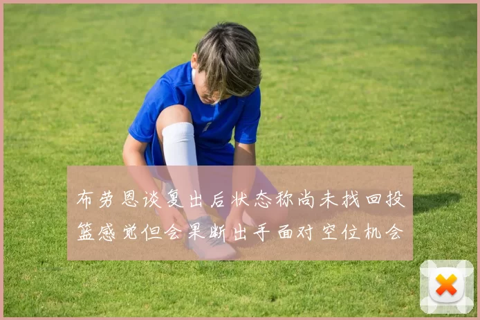布劳恩谈复出后状态称尚未找回投篮感觉但会果断出手面对空位机会