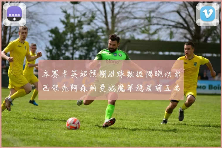 本赛季英超预期进球数据揭晓切尔西领先阿森纳曼城魔军稳居前五名