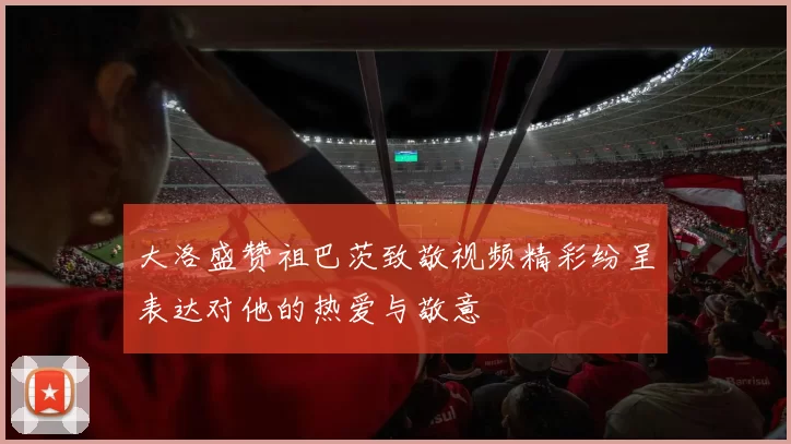 大洛盛赞祖巴茨致敬视频精彩纷呈表达对他的热爱与敬意