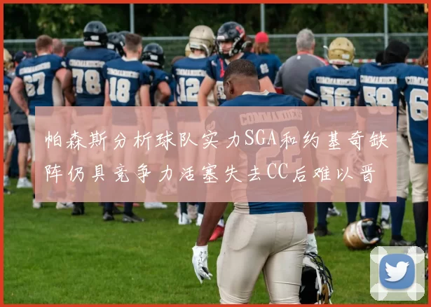 帕森斯分析球队实力SGA和约基奇缺阵仍具竞争力活塞失去CC后难以晋级附加赛
