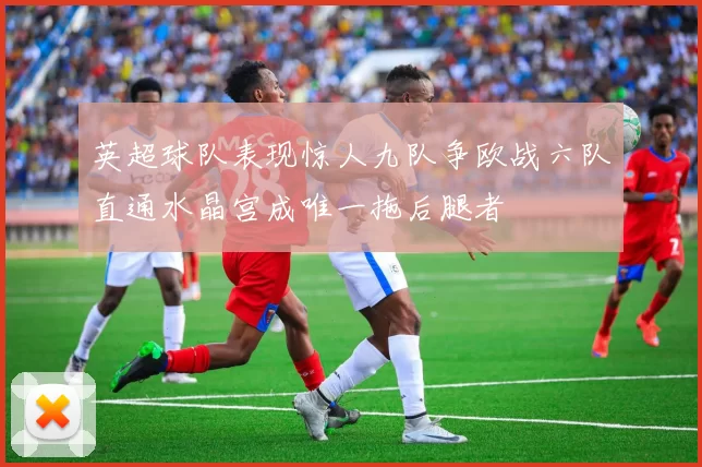 英超球队表现惊人九队争欧战六队直通水晶宫成唯一拖后腿者