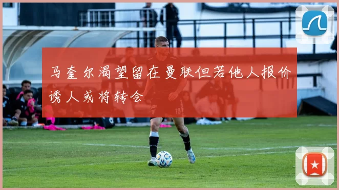 马奎尔渴望留在曼联但若他人报价诱人或将转会