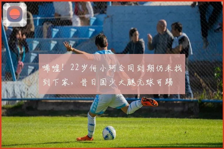 唏嘘！22岁何小珂合同到期仍未找到下家，昔日国少大腿无球可踢