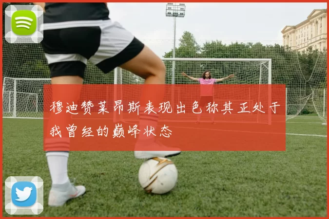 穆迪赞莱昂斯表现出色称其正处于我曾经的巅峰状态