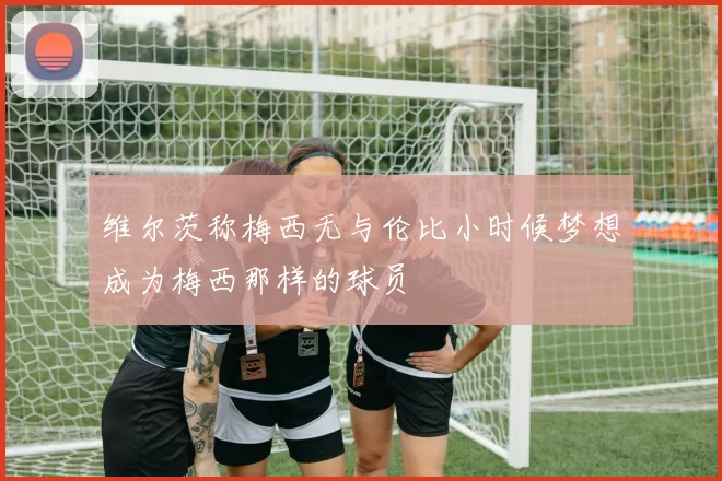维尔茨称梅西无与伦比小时候梦想成为梅西那样的球员