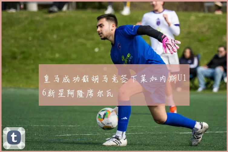 皇马成功截胡马竞签下莱加内斯U16新星阿隆席尔瓦