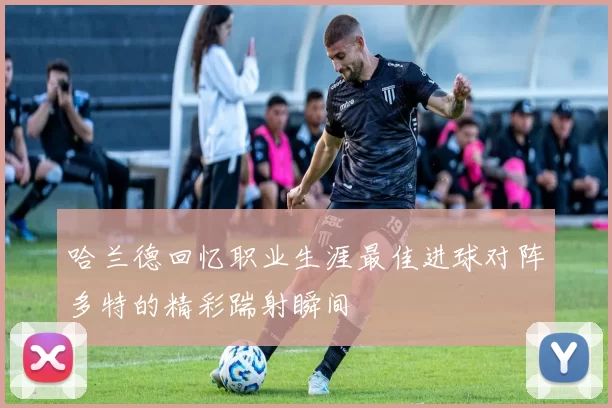 哈兰德回忆职业生涯最佳进球对阵多特的精彩踹射瞬间