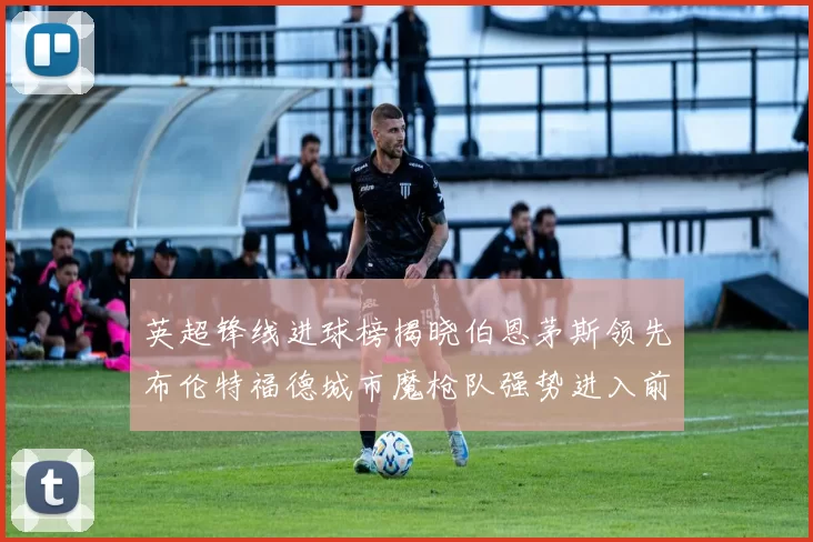 英超锋线进球榜揭晓伯恩茅斯领先布伦特福德城市魔枪队强势进入前六