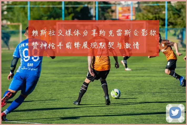 赖斯社交媒体分享约克雷斯合影称赞神枪手前锋展现默契与激情