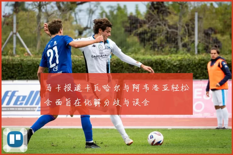 马卡报道卡瓦哈尔与阿韦洛亚轻松会面旨在化解分歧与误会
