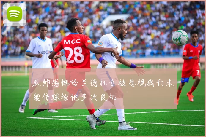 瓜帅感慨哈兰德机会被忽视我们未能传球给他多次良机