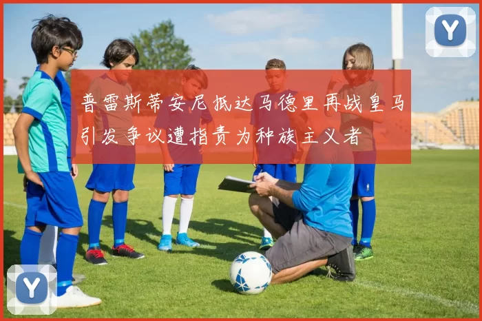普雷斯蒂安尼抵达马德里再战皇马引发争议遭指责为种族主义者
