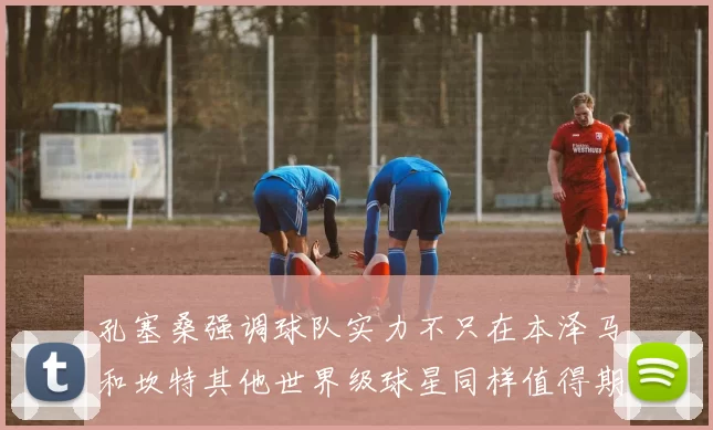 孔塞桑强调球队实力不只在本泽马和坎特其他世界级球星同样值得期待